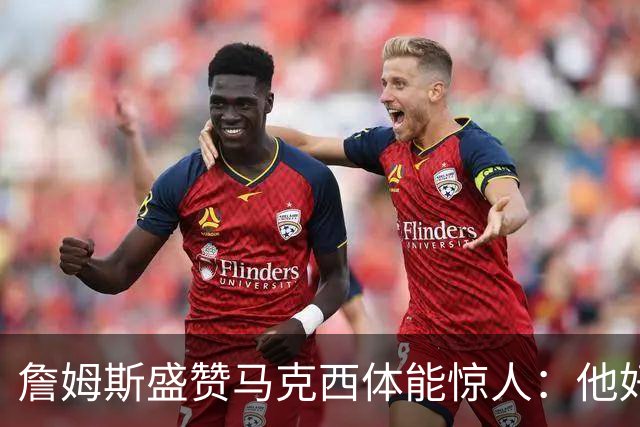 詹姆斯盛赞马克西体能惊人：他好像根本不会累
